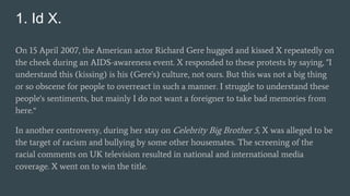 1. Id X.
On 15 April 2007, the American actor Richard Gere hugged and kissed X repeatedly on
the cheek during an AIDS-awareness event. X responded to these protests by saying, "I
understand this (kissing) is his (Gere's) culture, not ours. But this was not a big thing
or so obscene for people to overreact in such a manner. I struggle to understand these
people's sentiments, but mainly I do not want a foreigner to take bad memories from
here.“
In another controversy, during her stay on Celebrity Big Brother 5, X was alleged to be
the target of racism and bullying by some other housemates. The screening of the
racial comments on UK television resulted in national and international media
coverage. X went on to win the title.
 