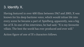 3. Identify X.
Having featured in over 400 films between 1967 and 2005, X was
known for his deep baritone voice, which would infuse life into
every scene he became a part of. Spielberg, apparently, was a big
fan of X. In one of his interviews, he had said, “X is my favourite
villain. The best the world has ever produced and ever will.”
Action figure of one of X’s characters follows.
 