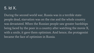 5. Id X.
During the second world war, Russia was in a terrible state-
people dead, starvation was on the rise and the whole country
was devastated. When the Russian people saw greater hardships
being faced by the poor in a country after watching the movie X,
with a smile, it gave them optimism. And hence, the protagonist
became the face of optimism in Russia.
 