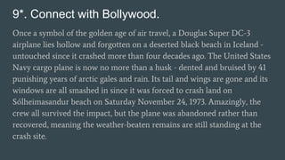 9*. Connect with Bollywood.
Once a symbol of the golden age of air travel, a Douglas Super DC-3
airplane lies hollow and forgotten on a deserted black beach in Iceland -
untouched since it crashed more than four decades ago. The United States
Navy cargo plane is now no more than a husk - dented and bruised by 41
punishing years of arctic gales and rain. Its tail and wings are gone and its
windows are all smashed in since it was forced to crash land on
Sólheimasandur beach on Saturday November 24, 1973. Amazingly, the
crew all survived the impact, but the plane was abandoned rather than
recovered, meaning the weather-beaten remains are still standing at the
crash site.
 