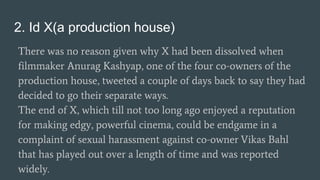 2. Id X(a production house)
There was no reason given why X had been dissolved when
filmmaker Anurag Kashyap, one of the four co-owners of the
production house, tweeted a couple of days back to say they had
decided to go their separate ways.
The end of X, which till not too long ago enjoyed a reputation
for making edgy, powerful cinema, could be endgame in a
complaint of sexual harassment against co-owner Vikas Bahl
that has played out over a length of time and was reported
widely.
 