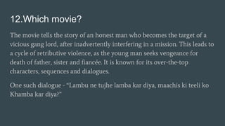 12.Which movie?
The movie tells the story of an honest man who becomes the target of a
vicious gang lord, after inadvertently interfering in a mission. This leads to
a cycle of retributive violence, as the young man seeks vengeance for
death of father, sister and fiancée. It is known for its over-the-top
characters, sequences and dialogues.
One such dialogue - “Lambu ne tujhe lamba kar diya, maachis ki teeli ko
Khamba kar diya?”
 
