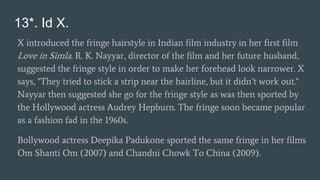 13*. Id X.
X introduced the fringe hairstyle in Indian film industry in her first film
Love in Simla. R. K. Nayyar, director of the film and her future husband,
suggested the fringe style in order to make her forehead look narrower. X
says, "They tried to stick a strip near the hairline, but it didn’t work out."
Nayyar then suggested she go for the fringe style as was then sported by
the Hollywood actress Audrey Hepburn. The fringe soon became popular
as a fashion fad in the 1960s.
Bollywood actress Deepika Padukone sported the same fringe in her films
Om Shanti Om (2007) and Chandni Chowk To China (2009).
 