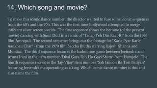 14. Which song and movie?
To make this iconic dance number, the director wanted to fuse some iconic sequences
from the 60’s and the 70’s. This was the first time Bollywood attempted to merge
different silver screen worlds. The first sequence shows the heroine (of the present
movie) dancing with Sunil Dutt in a remix of "Tadap Yeh Din Raat Ki" from the 1966
film Amrapali. The second sequence brings out the footage for "Karle Pyar Karle
Aankhen Char" - from the 1970 film Saccha Jhutha starring Rajesh Khanna and
Mumtaz. The third sequence features the badminton game between Jeetendra and
Aruna Irani in the item number "Dhal Gaya Din Ho Gayi Sham“ from Humjole. The
fourth sequence recreates the ‘Jay-Vijay’ item number "Sab Janoon Re Tori Batiyan"
featuring Jeetendra masquerading as a king. Which iconic dance number is this and
also name the film.
 