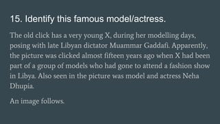 15. Identify this famous model/actress.
The old click has a very young X, during her modelling days,
posing with late Libyan dictator Muammar Gaddafi. Apparently,
the picture was clicked almost fifteen years ago when X had been
part of a group of models who had gone to attend a fashion show
in Libya. Also seen in the picture was model and actress Neha
Dhupia.
An image follows.
 