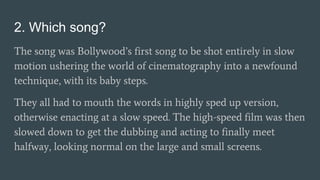 2. Which song?
The song was Bollywood’s first song to be shot entirely in slow
motion ushering the world of cinematography into a newfound
technique, with its baby steps.
They all had to mouth the words in highly sped up version,
otherwise enacting at a slow speed. The high-speed film was then
slowed down to get the dubbing and acting to finally meet
halfway, looking normal on the large and small screens.
 