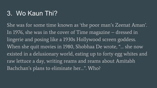 3. Wo Kaun Thi?
She was for some time known as ‘the poor man’s Zeenat Aman’.
In 1976, she was in the cover of Time magazine – dressed in
lingerie and posing like a 1930s Hollywood screen goddess.
When she quit movies in 1980, Shobhaa De wrote, “… she now
existed in a delusionary world, eating up to forty egg whites and
raw lettuce a day, writing reams and reams about Amitabh
Bachchan’s plans to eliminate her…”. Who?
 