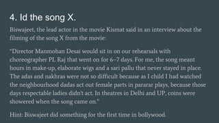 4. Id the song X.
Biswajeet, the lead actor in the movie Kismat said in an interview about the
filming of the song X from the movie:
“Director Manmohan Desai would sit in on our rehearsals with
choreographer PL Raj that went on for 6–7 days. For me, the song meant
hours in make-up, elaborate wigs and a sari pallu that never stayed in place.
The adas and nakhras were not so difficult because as I child I had watched
the neighbourhood dadas act out female parts in pararar plays, because those
days respectable ladies didn't act. In theatres in Delhi and UP, coins were
showered when the song came on.”
Hint: Biswajeet did something for the first time in bollywood.
 