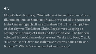4*.
His wife had this to say, “We both went to see the ‘cinema’ in an
illuminated tent on Sandhurst Road…It was called the American-
India Cinematograph…It was Christmas 1911…The main picture
of that day was The Life of Christ. People were weeping on
seeing the sufferings of Christ and the crucifixion. The film was
coloured in the Kinemacolour process. On the way back, X said,
‘Like the life of Christ, we shall make pictures about Rama and
Krishna’ ”. Who is X ( a famous Indian director)?
 