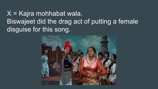 X = Kajra mohhabat wala.
Biswajeet did the drag act of putting a female
disguise for this song.
 