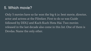 5. Which movie?
Only 5 movies have so far won the big 4 i.e. best movie, director,
actor and actress at the Filmfare. First to do so was Guide
followed by DDLJ and Kuch Kuch Hota Hai. Two movies
released in the last decade also come in this list. One of them is
Devdas. Name the only other.
 