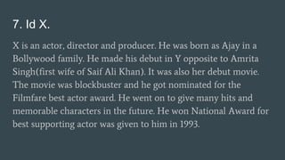 7. Id X.
X is an actor, director and producer. He was born as Ajay in a
Bollywood family. He made his debut in Y opposite to Amrita
Singh(first wife of Saif Ali Khan). It was also her debut movie.
The movie was blockbuster and he got nominated for the
Filmfare best actor award. He went on to give many hits and
memorable characters in the future. He won National Award for
best supporting actor was given to him in 1993.
 