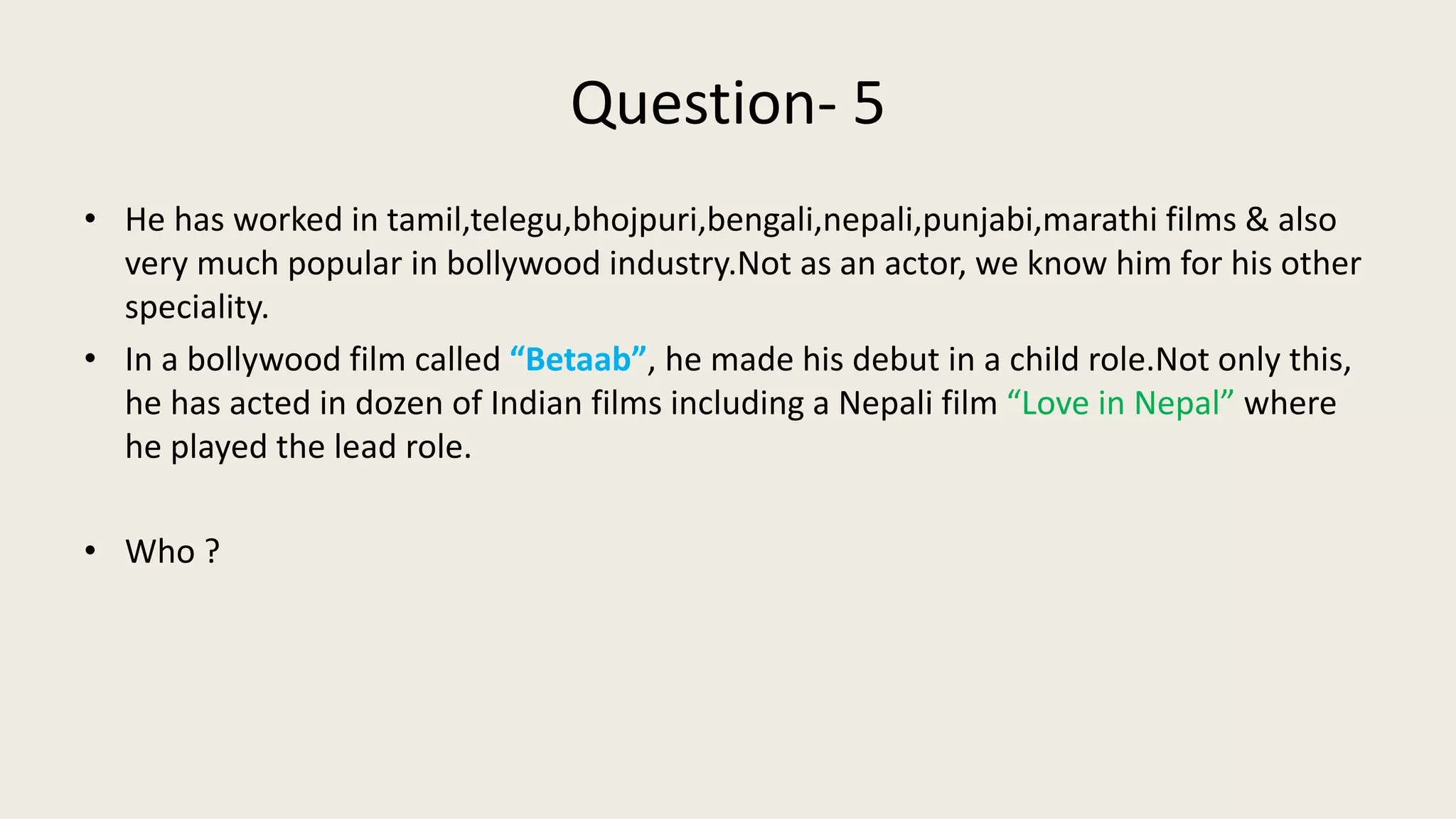 Question- 5
• He has worked in tamil,telegu,bhojpuri,bengali,nepali,punjabi,marathi films & also
very much popular in bollywood industry.Not as an actor, we know him for his other
speciality.
• In a bollywood film called “Betaab”, he made his debut in a child role.Not only this,
he has acted in dozen of Indian films including a Nepali film “Love in Nepal” where
he played the lead role.
• Who ?
 