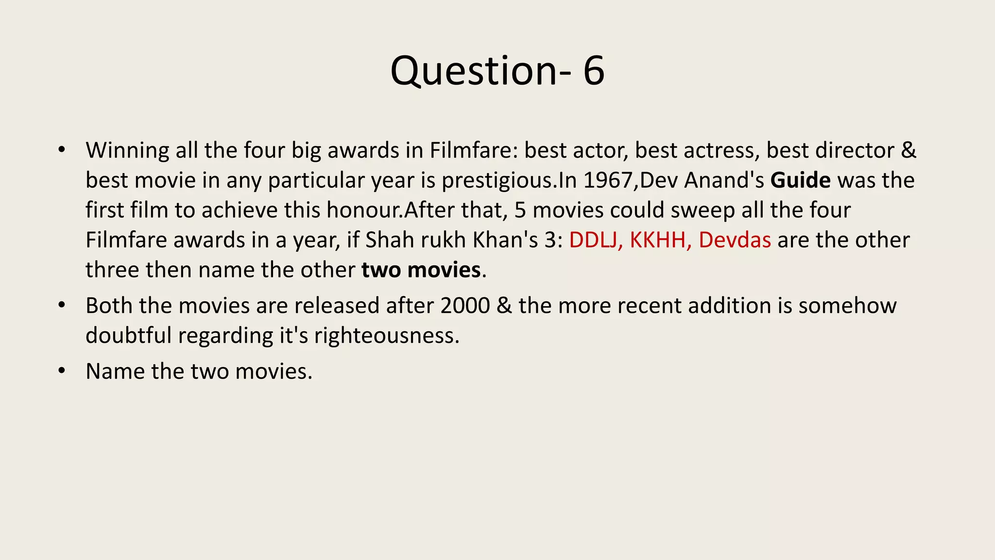 Question- 6
• Winning all the four big awards in Filmfare: best actor, best actress, best director &
best movie in any particular year is prestigious.In 1967,Dev Anand's Guide was the
first film to achieve this honour.After that, 5 movies could sweep all the four
Filmfare awards in a year, if Shah rukh Khan's 3: DDLJ, KKHH, Devdas are the other
three then name the other two movies.
• Both the movies are released after 2000 & the more recent addition is somehow
doubtful regarding it's righteousness.
• Name the two movies.
 