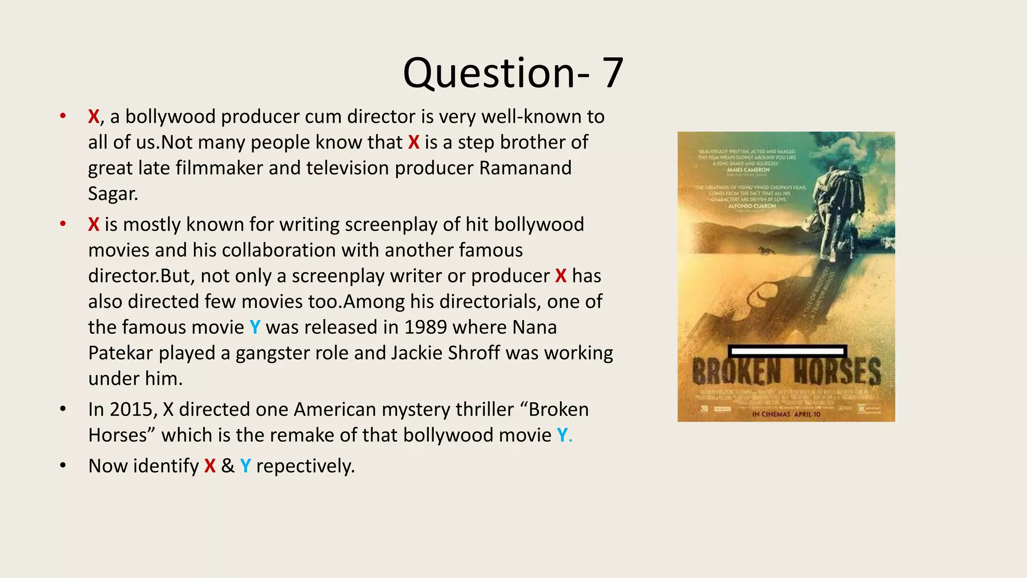 Question- 7
• X, a bollywood producer cum director is very well-known to
all of us.Not many people know that X is a step brother of
great late filmmaker and television producer Ramanand
Sagar.
• X is mostly known for writing screenplay of hit bollywood
movies and his collaboration with another famous
director.But, not only a screenplay writer or producer X has
also directed few movies too.Among his directorials, one of
the famous movie Y was released in 1989 where Nana
Patekar played a gangster role and Jackie Shroff was working
under him.
• In 2015, X directed one American mystery thriller “Broken
Horses” which is the remake of that bollywood movie Y.
• Now identify X & Y repectively.
 