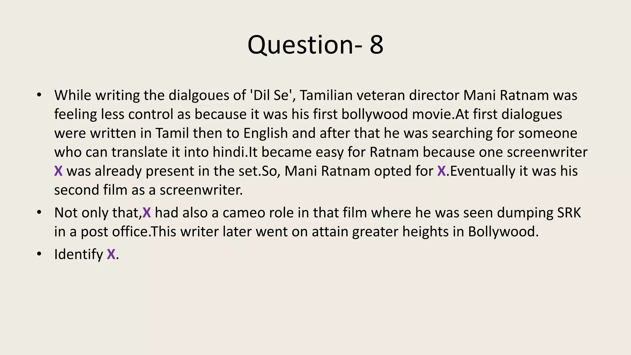Question- 8
• While writing the dialgoues of 'Dil Se', Tamilian veteran director Mani Ratnam was
feeling less control as because it was his first bollywood movie.At first dialogues
were written in Tamil then to English and after that he was searching for someone
who can translate it into hindi.It became easy for Ratnam because one screenwriter
X was already present in the set.So, Mani Ratnam opted for X.Eventually it was his
second film as a screenwriter.
• Not only that,X had also a cameo role in that film where he was seen dumping SRK
in a post office.This writer later went on attain greater heights in Bollywood.
• Identify X.
 