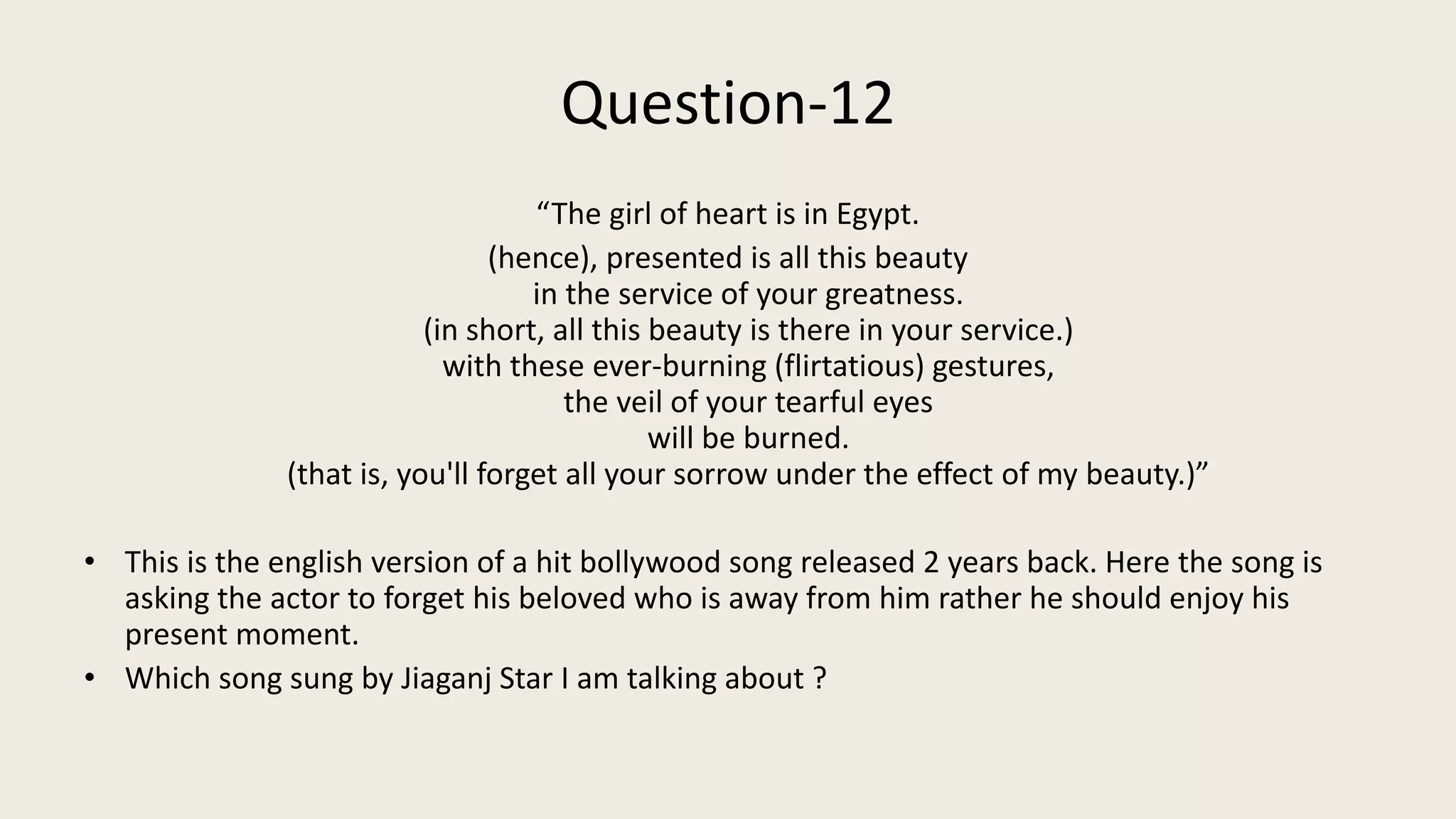 Question-12
“The girl of heart is in Egypt.
(hence), presented is all this beauty
in the service of your greatness.
(in short, all this beauty is there in your service.)
with these ever-burning (flirtatious) gestures,
the veil of your tearful eyes
will be burned.
(that is, you'll forget all your sorrow under the effect of my beauty.)”
• This is the english version of a hit bollywood song released 2 years back. Here the song is
asking the actor to forget his beloved who is away from him rather he should enjoy his
present moment.
• Which song sung by Jiaganj Star I am talking about ?
 