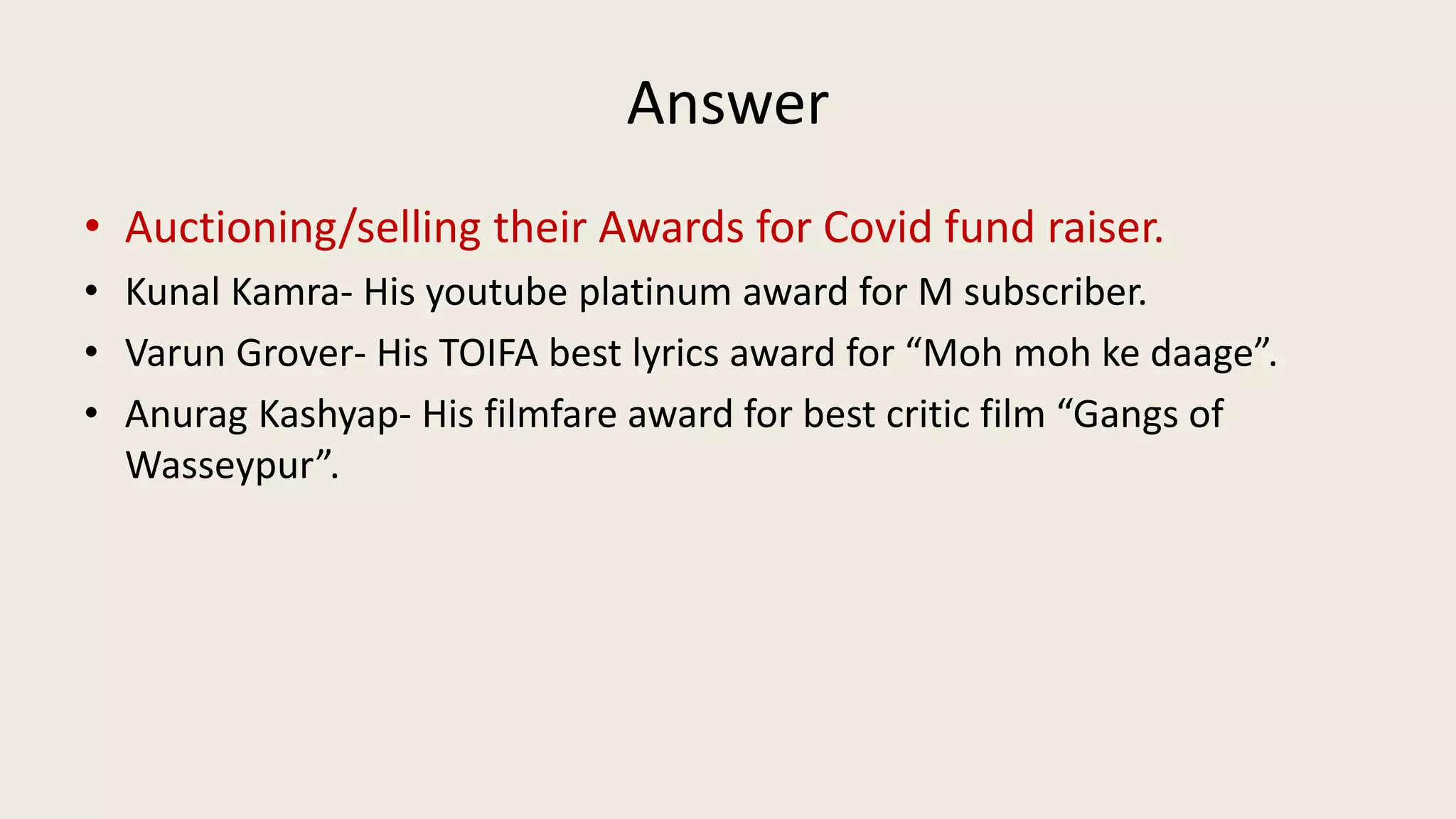 Answer
• Auctioning/selling their Awards for Covid fund raiser.
• Kunal Kamra- His youtube platinum award for M subscriber.
• Varun Grover- His TOIFA best lyrics award for “Moh moh ke daage”.
• Anurag Kashyap- His filmfare award for best critic film “Gangs of
Wasseypur”.
 