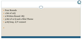  Four Rounds
 1.Set of 12Q
 2.Written Round -8Q
 3.Set of 12 Q and a Mini Theme
 4.6Q long A/V connect

 