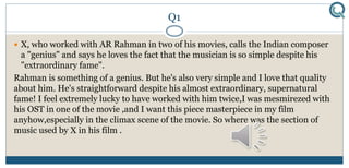 Q1
 X, who worked with AR Rahman in two of his movies, calls the Indian composer
a "genius" and says he loves the fact that the musician is so simple despite his
"extraordinary fame".
Rahman is something of a genius. But he's also very simple and I love that quality
about him. He's straightforward despite his almost extraordinary, supernatural
fame! I feel extremely lucky to have worked with him twice,I was mesmirezed with
his OST in one of the movie ,and I want this piece masterpiece in my film
anyhow,especially in the climax scene of the movie. So where was the section of
music used by X in his film .
 