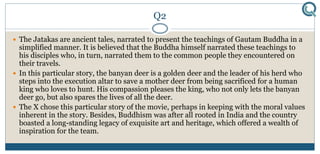 Q2
 The Jatakas are ancient tales, narrated to present the teachings of Gautam Buddha in a
simplified manner. It is believed that the Buddha himself narrated these teachings to
his disciples who, in turn, narrated them to the common people they encountered on
their travels.
 In this particular story, the banyan deer is a golden deer and the leader of his herd who
steps into the execution altar to save a mother deer from being sacrificed for a human
king who loves to hunt. His compassion pleases the king, who not only lets the banyan
deer go, but also spares the lives of all the deer.
 The X chose this particular story of the movie, perhaps in keeping with the moral values
inherent in the story. Besides, Buddhism was after all rooted in India and the country
boasted a long-standing legacy of exquisite art and heritage, which offered a wealth of
inspiration for the team.
 