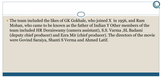  The team included the likes of GK Gokhale, who joined X in 1956, and Ram
Mohan, who came to be known as the father of Indian Y Other members of the
team included HR Doraiswamy (camera assistant), S.S. Varma ,SL Badami
(deputy chief producer) and Ezra Mir (chief producer). The directors of the movie
were Govind Saraiya, Shanti S Verma and Ahmed Latif.
 