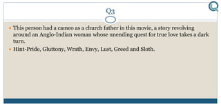 Q3
 This person had a cameo as a church father in this movie, a story revolving
around an Anglo-Indian woman whose unending quest for true love takes a dark
turn.
 Hint-Pride, Gluttony, Wrath, Envy, Lust, Greed and Sloth.
 