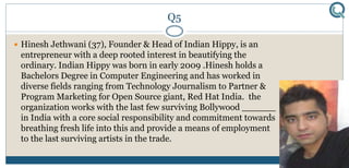 Q5
 Hinesh Jethwani (37), Founder & Head of Indian Hippy, is an
entrepreneur with a deep rooted interest in beautifying the
ordinary. Indian Hippy was born in early 2009 .Hinesh holds a
Bachelors Degree in Computer Engineering and has worked in
diverse fields ranging from Technology Journalism to Partner &
Program Marketing for Open Source giant, Red Hat India. the
organization works with the last few surviving Bollywood ______
in India with a core social responsibility and commitment towards
breathing fresh life into this and provide a means of employment
to the last surviving artists in the trade.
 