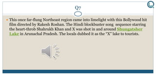 Q7
 This once far-flung Northeast region came into limelight with this Bollywood hit
film directed by Rakesh Roshan. The Hindi blockbuster song sequence starring
the heart-throb Shahrukh Khan and X was shot in and around Shungatsher
Lake in Arunachal Pradesh. The locals dubbed it as the “X” lake to tourists.
 