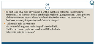 Q8
 he first look of X was unveiled at Y with a symbolic colourful flag lowering
ceremony. The star cast held a candlelight vigil on 14 August 2012. Giant posters
of the movie were set up where hundreds flocked to watch the ceremony. The
first look was very impressive and Gulzar's -shayari
 “Lakeerein hain to rehne do,
kisi ne rooth kar gusse mein shayad kheech di thi.
Unhi ko ab banao paala aur aao kabaddi khelte hain.
Lakeerein hain to rehne do”
 