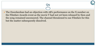 Q9
 The Doordarshan had an objection with AB's performance on the X number on
the Filmfare Awards event as the movie Y had not yet been released by then and
the song remained uncensored. The channel threatened to sue Filmfare for this
but the matter subsequently dissolved.
 