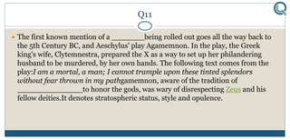 Q11
 The first known mention of a _______being rolled out goes all the way back to
the 5th Century BC, and Aeschylus' play Agamemnon. In the play, the Greek
king's wife, Clytemnestra, prepared the X as a way to set up her philandering
husband to be murdered, by her own hands. The following text comes from the
play:I am a mortal, a man; I cannot trample upon these tinted splendors
without fear thrown in my pathgamemnon, aware of the tradition of
______________to honor the gods, was wary of disrespecting Zeus and his
fellow deities.It denotes stratospheric status, style and opulence.
 