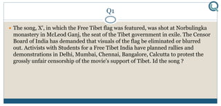 Q1
 The song, X', in which the Free Tibet flag was featured, was shot at Norbulingka
monastery in McLeod Ganj, the seat of the Tibet government in exile. The Censor
Board of India has demanded that visuals of the flag be eliminated or blurred
out. Activists with Students for a Free Tibet India have planned rallies and
demonstrations in Delhi, Mumbai, Chennai, Bangalore, Calcutta to protest the
grossly unfair censorship of the movie's support of Tibet. Id the song ?
 