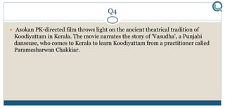 Q4
 Asokan PK-directed film throws light on the ancient theatrical tradition of
Koodiyattam in Kerala. The movie narrates the story of 'Vasudha', a Punjabi
danseuse, who comes to Kerala to learn Koodiyattam from a practitioner called
Paramesharwan Chakkiar.
 