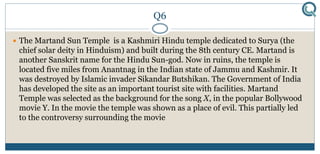 Q6
 The Martand Sun Temple is a Kashmiri Hindu temple dedicated to Surya (the
chief solar deity in Hinduism) and built during the 8th century CE. Martand is
another Sanskrit name for the Hindu Sun-god. Now in ruins, the temple is
located five miles from Anantnag in the Indian state of Jammu and Kashmir. It
was destroyed by Islamic invader Sikandar Butshikan. The Government of India
has developed the site as an important tourist site with facilities. Martand
Temple was selected as the background for the song X, in the popular Bollywood
movie Y. In the movie the temple was shown as a place of evil. This partially led
to the controversy surrounding the movie
 