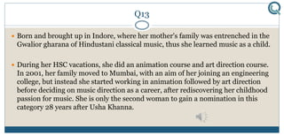 Q13
 Born and brought up in Indore, where her mother's family was entrenched in the
Gwalior gharana of Hindustani classical music, thus she learned music as a child.
 During her HSC vacations, she did an animation course and art direction course.
In 2001, her family moved to Mumbai, with an aim of her joining an engineering
college, but instead she started working in animation followed by art direction
before deciding on music direction as a career, after rediscovering her childhood
passion for music. She is only the second woman to gain a nomination in this
category 28 years after Usha Khanna.
 