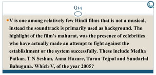 Q14
V is one among relatively few Hindi films that is not a musical,
instead the soundtrack is primarily used as background. The
highlight of the film’s mahurat, was the presence of celebrities
who have actually made an attempt to fight against the
establishment or the system successfully. These include Medha
Patkar, T N Seshan, Anna Hazare, Tarun Tejpal and Sundarlal
Bahuguna. Which V, of the year 2005?
 