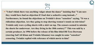 Q15
 "I don't think there was anything vulgar about the dance" insisting that "I am sure
they would have had no objection if I had shot a seductive song instead..."
Furthermore, he found the objections on Twinkle's dress "senseless" saying, "It was a
ridiculous objection. Are they going to stop showing women’s tennis on television?
Twinkle only wore cycling shorts with a skirt on top. The censors seemed to mistake
the shorts for underwear. Are they living in the 18th century?” This was said by a
certain producer, in 1996 before the release of his film titled Dil Tera Deewana
(starring Saif Ali Khan and Twinkle Khanna) was caught in some "senseless“
censoring. Twinkle replied with reference of which movie to him?
 