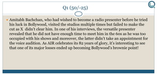 Q1 (50/-25)
 Amitabh Bachchan, who had wished to become a radio presenter before he tried
his luck in Bollywood, visited the studios multiple times but failed to make the
cut as X didn’t clear him. In one of his interviews, the versatile presenter
revealed that he did not have enough time to meet him in the 60s as he was too
occupied with his shows and moreover, the latter didn’t take an appointment for
the voice audition. As AIR celebrates its 82 years of glory, it’s interesting to see
that one of its major losses ended up becoming Bollywood’s brownie point!
 