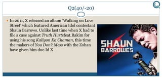 Q2(40/-20)
 In 2011, X released an album 'Walking on Love
Street' which featured American Idol contestant
Shaun Barrows. Unlike last time when X had to
file a case against Truth Hurtsfeat.Rakim for
using his song Kaliyon Ka Chaman, this time
the makers of You Don’t Mess with the Zohan
have given him due.Id X
 