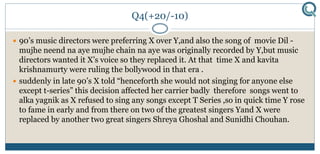 Q4(+20/-10)
 90’s music directors were preferring X over Y,and also the song of movie Dil -
mujhe neend na aye mujhe chain na aye was originally recorded by Y,but music
directors wanted it X’s voice so they replaced it. At that time X and kavita
krishnamurty were ruling the bollywood in that era .
 suddenly in late 90’s X told “henceforth she would not singing for anyone else
except t-series” this decision affected her carrier badly therefore songs went to
alka yagnik as X refused to sing any songs except T Series ,so in quick time Y rose
to fame in early and from there on two of the greatest singers Yand X were
replaced by another two great singers Shreya Ghoshal and Sunidhi Chouhan.
 