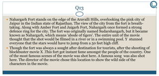 Q13
 Nahargarh Fort stands on the edge of the Aravalli Hills, overlooking the pink city of
Jaipur in the Indian state of Rajasthan. The view of the city from the fort is breath-
taking. Along with Amber Fort and Jaigarh Fort, Nahargarh once formed a strong
defence ring for the city. The fort was originally named Sudarshangarh, but it became
known as Nahargarh, which means 'abode of tigers'. The entire unit of the movie
thought that the shot would be filmed in a river or in a swimming pool. Y stunned
everyone that the stars would have to jump from a 50 feet high cliff.
 Though the fort was always a sought after destination for tourists, after the shooting of
blockbuster movie X .This fort got instant fame amongst the people of the country. One
of the most famous scenes of the movie was shot here. A famous song was also shot
here. The director of the movie chose this location to show the wild side of the
characters in the movie.
 