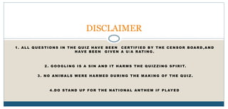 1 . A L L Q U E S T I O N S I N T H E Q U I Z H AV E B E E N C E RT I F I E D B Y T H E C E N S O R B OA R D , A N D
H AV E B E E N G I V E N A U / A R AT I N G .
2 . G O O G L I N G I S A S I N A N D I T H A R M S T H E Q U I Z Z I N G S P I R I T.
3 . N O A N I M A L S W E R E H A R M E D D U R I N G T H E M A K I N G O F T H E Q U I Z .
4 . D O S TA N D U P F O R T H E NAT I O NA L A N T H E M I F P L AY E D
DISCLAIMER
 