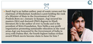 Q18
 Sunil Jogi is an Indian author, poet of comic verses and the
chairman of Hindustani Academy] a post holding the rank
of a Minister of State in the Government of Uttar
Pradesh.Born on 1 January in Kanpur, Jogi secured his
masters (MA) and doctoral (PhD) degrees in Hindi
literature.He is the author of over 75 books and is the
president of MAA Foundation, New Delhi,a non profit
organization promoting sustainable education in the rural
areas.Jogi was honoured by the Government of India in
2015 with Padma Shri, the fourth highest Indian civilian
award.Which movie become claim to fame for him ?
 