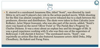 Q19
 X starred in a unreleased Assamese film, titled "Sonti", was directed by Amit
Mitra in 1975 and X played a key role in the action-packed movie. While shooting
for the film was almost complete, it was never released due to a clash between the
producers, director and distributors. The shots were taken in then Calcutta (now
Kolkata). Actor Nipon Goswami, who was also part of the movie, added, "Sonti's
story was based on the novel 'Oliver Twist' or 'The Parish Boy's Progress' by
Charles Dickens. It was a story about an orphan boy and his struggle of life. It
was a good experience working with X who was then one of the superstars of
Bollywood. I will cherish it forever." The unreleased movie, "Sonti", was
reportedly an action film that also featured Assamese actors Akhil Deka, Dilip
Choudhury, Ila Kakoti and Parag Patra.
 