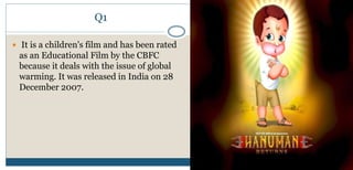 Q1
 It is a children's film and has been rated
as an Educational Film by the CBFC
because it deals with the issue of global
warming. It was released in India on 28
December 2007.
 