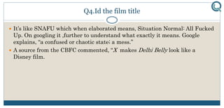 Q4.Id the film title
 It’s like SNAFU which when elaborated means, Situation Normal: All Fucked
Up. On googling it ,further to understand what exactly it means. Google
explains, “a confused or chaotic state; a mess.”
 A source from the CBFC commented, “X makes Delhi Belly look like a
Disney film.
 