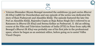 Q6
 Veteran filmmaker Shyam Benegal mounted the ambitious 53-part-series Bharat
Ek Khoj (1988) for Doordarshan and one episode of the series was dedicated the
story of Rani Padmavati and Alauddin Khilji. The episode featured the late Om
Puri as Alauddin Khilji, Rajendra Gupta as Raja Ratan Singh (he’s referred to as
Ratansen in Bharat Ek Khoj) and Seema Kelkar as Padmavati. X did an editing
course at the Film and Television Institute of India (FTII) in Pune from 1985-88.
Benegal’s Bharat Ek Khoj was probably one of his first jobs in the professional
space, where he began as an assistant editor, before going on to assist Vidhu
Vinod Chopra
 