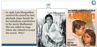 Q8
 In 1958, Lata Mangeshkar
received the award for best
playback singer female for
her melodious contribution
in the movie Madhumati.
She was called on stage
where she refused to accept
the award . Why?
 
