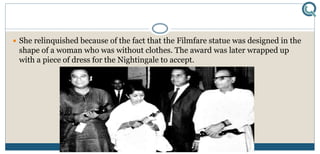  She relinquished because of the fact that the Filmfare statue was designed in the
shape of a woman who was without clothes. The award was later wrapped up
with a piece of dress for the Nightingale to accept.
 